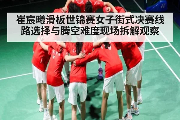 崔宸曦滑板世锦赛女子街式决赛线路选择与腾空难度现场拆解观察